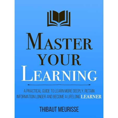 Master Your Learning : A Practical Guide to Learn More Deeply, Retain Information Longer and Become a Lifelong Learner